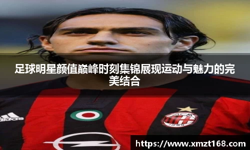 足球明星颜值巅峰时刻集锦展现运动与魅力的完美结合